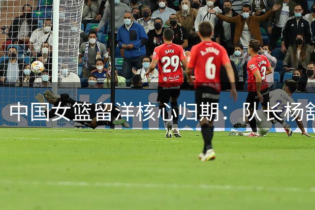 中国女篮留洋核心归期：队长杨舒予月底归队 李月汝韩旭归期未定