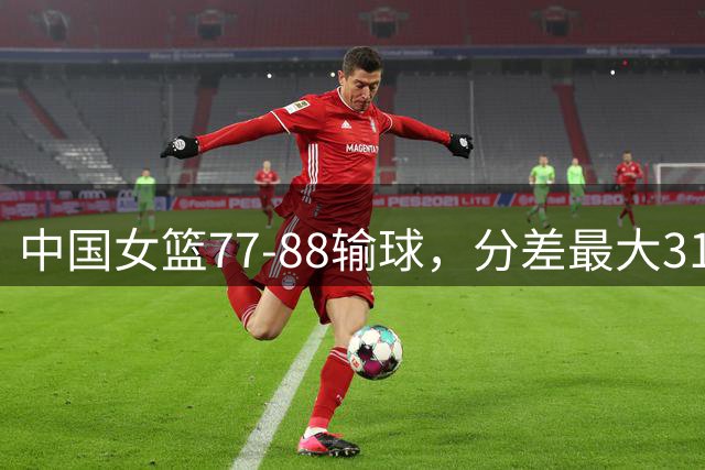 中国女篮77-88输球，分差最大31分，两主力缺阵，杨舒予23+5独木难支