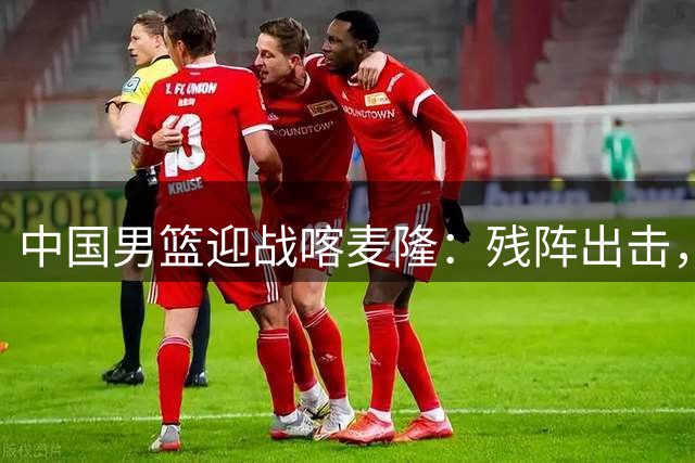 中国男篮迎战喀麦隆：残阵出击，能否突破NBA球员的强攻？