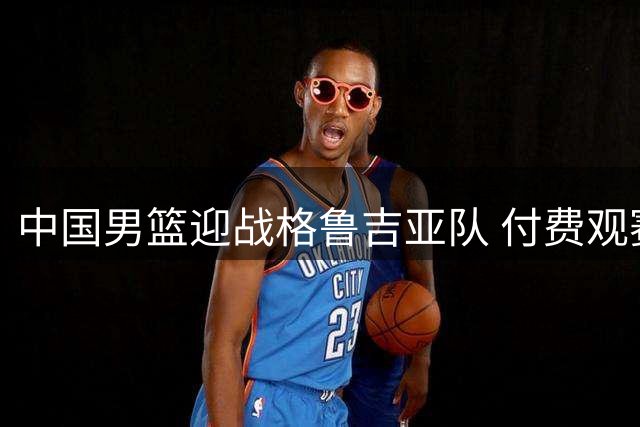 中国男篮迎战格鲁吉亚队 付费观赛模式引发球迷热议