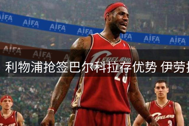 利物浦抢签巴尔科拉存优势 伊劳拉战术需更灵活