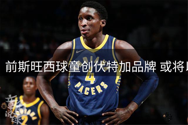 前斯旺西球童创伏特加品牌 或将以5亿英镑出售