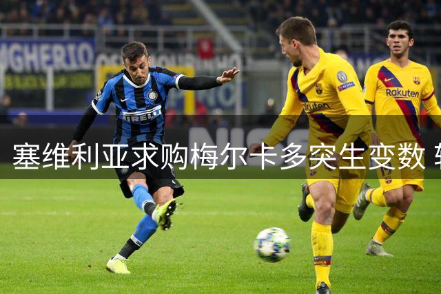 塞维利亚求购梅尔卡多突生变数 转会协议关键条款成绊脚石