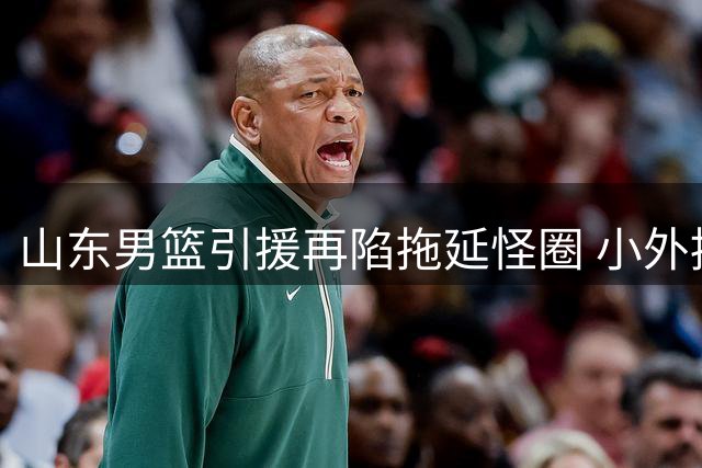 山东男篮引援再陷拖延怪圈 小外援迟迟未定恐影响新赛季备战