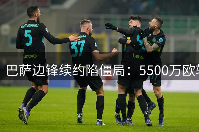 巴萨边锋续约陷僵局：5500万欧转会费成关键转折点