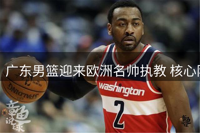 广东男篮迎来欧洲名帅执教 核心阵容洗牌引关注