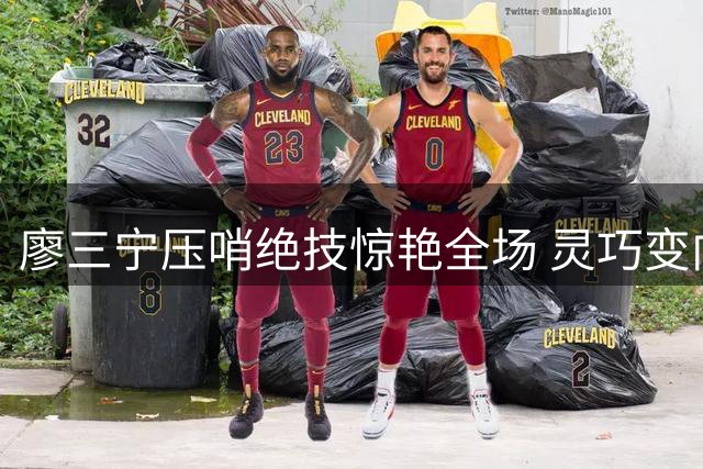 廖三宁压哨绝技惊艳全场 灵巧变向突破上演完美挑篮