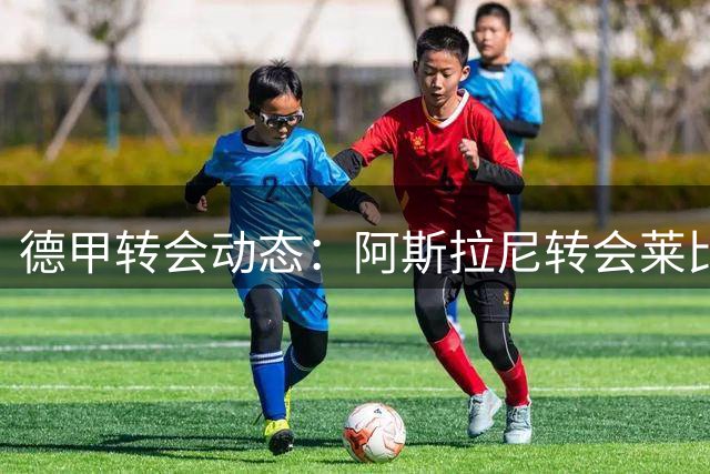 德甲转会动态：阿斯拉尼转会莱比锡进入最后谈判阶段