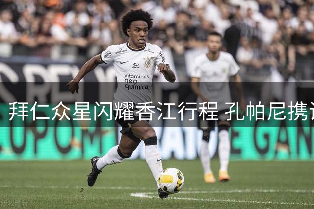 拜仁众星闪耀香江行程 孔帕尼携诺伊尔出席品牌活动