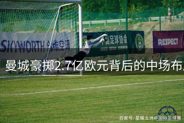 曼城豪掷2.7亿欧元背后的中场布局逻辑