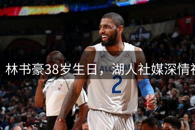林书豪38岁生日，湖人社媒深情祝福：十年紫金忆，一程少年行