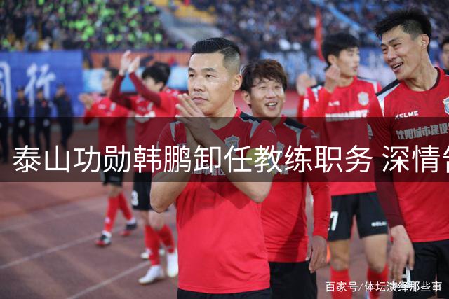 泰山功勋韩鹏卸任教练职务 深情告别开启职业新篇章