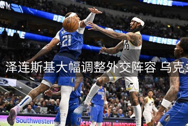 泽连斯基大幅调整外交阵容 乌克兰驻美法等国大使突遭撤换