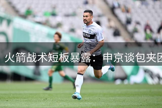 火箭战术短板暴露：申京谈包夹困境与控卫缺失之痛