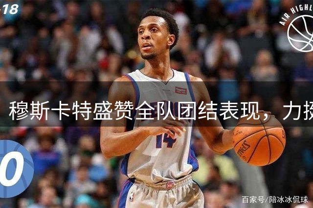 穆斯卡特盛赞全队团结表现，力挺球员力争佳绩