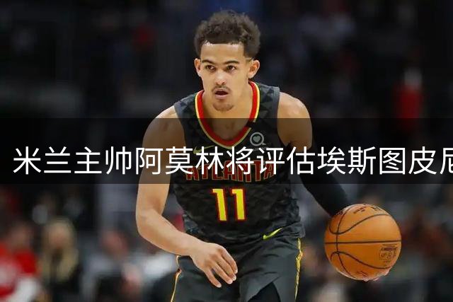 米兰主帅阿莫林将评估埃斯图皮尼安战术适配性 转会命运取决季前考察