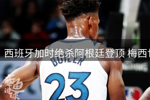 西班牙加时绝杀阿根廷登顶 梅西世界杯谢幕战留遗憾