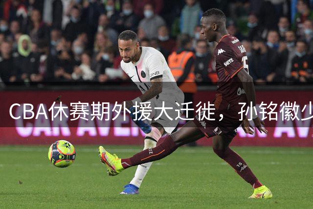CBA休赛期外援大迁徙，孙铭徽少林修行静待新赛季开战