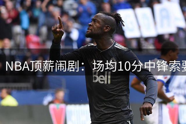NBA顶薪闹剧：场均10分中锋索要2.8亿 活塞拒绝当冤大头